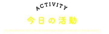 ACTIVITY　今日の活動